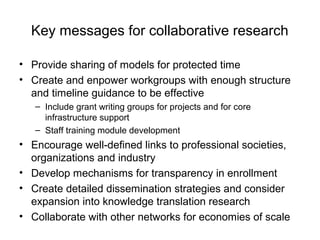 Key messages for collaborative research
• Provide sharing of models for protected time
• Create and enpower workgroups with enough structure
and timeline guidance to be effective
– Include grant writing groups for projects and for core
infrastructure support
– Staff training module development
• Encourage well-defined links to professional societies,
organizations and industry
• Develop mechanisms for transparency in enrollment
• Create detailed dissemination strategies and consider
expansion into knowledge translation research
• Collaborate with other networks for economies of scale
 