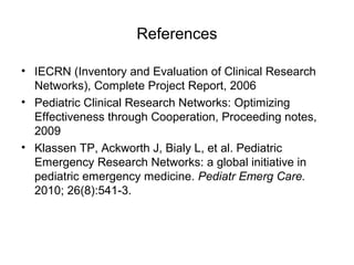 References
• IECRN (Inventory and Evaluation of Clinical Research
Networks), Complete Project Report, 2006
• Pediatric Clinical Research Networks: Optimizing
Effectiveness through Cooperation, Proceeding notes,
2009
• Klassen TP, Ackworth J, Bialy L, et al. Pediatric
Emergency Research Networks: a global initiative in
pediatric emergency medicine. Pediatr Emerg Care.
2010; 26(8):541-3.
 