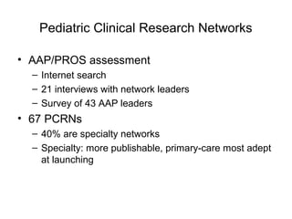 Pediatric Clinical Research Networks
• AAP/PROS assessment
– Internet search
– 21 interviews with network leaders
– Survey of 43 AAP leaders
• 67 PCRNs
– 40% are specialty networks
– Specialty: more publishable, primary-care most adept
at launching
 