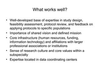 What works well?
• Well-developed base of expertise in study design,
feasibility assessment, protocol review, and feedback on
applying protocols to specific populations
• Importance of shared vision and defined mission
• Core infrastructure (human resources, funding,
information technology) and affiliations with larger
professional associations or institutions
• Sense of research culture and core values within a
subspecialty
• Expertise located in data coordinating centers
 