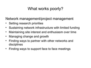 What works poorly?
Network management/project management
• Setting research priorities
• Sustaining network infrastructure with limited funding
• Maintaining site interest and enthusiasm over time
• Managing change and growth
• Finding ways to partner with other networks and
disciplines
• Finding ways to support face to face meetings
 