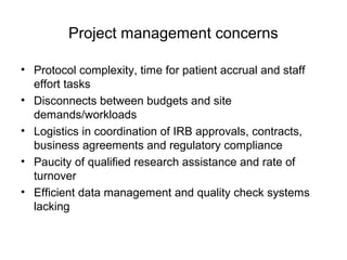Project management concerns
• Protocol complexity, time for patient accrual and staff
effort tasks
• Disconnects between budgets and site
demands/workloads
• Logistics in coordination of IRB approvals, contracts,
business agreements and regulatory compliance
• Paucity of qualified research assistance and rate of
turnover
• Efficient data management and quality check systems
lacking
 