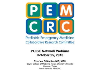 POISE Network Webinar
October 25, 2010
Charles G Macias MD, MPH
Baylor College of Medicine- Texas Children’s Hospital
Houston, Texas
Past Chairman, PEMCRC
 