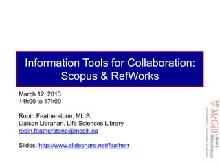 Information Tools for Collaboration:
         Scopus & RefWorks
March 12, 2013
14h00 to 17h00

Robin Featherstone, MLIS
Liaison Librarian, Life Sciences Library
robin.featherstone@mcgill.ca

Slides: http://www.slideshare.net/featherr
 