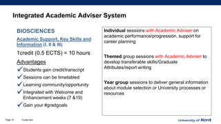Integrated Academic Adviser System
BIOSCIENCES
Academic Support, Key Skills and
Information (I, II & III)
1credit (0.5 ECTS) = 10 hours
Advantages
✓Students gain credit/transcript
✓Sessions can be timetabled
✓Learning community/opportunity
✓Integrated with Welcome and
Enhancement weeks (7 &19)
✓Gain your #gradgoals
Individual sessions with Academic Adviser on
academic performance/progression, support for
career planning
Themed group sessions with Academic Adviser to
develop transferable skills/Graduate
Attributes/report writing
Year group sessions to deliver general information
about module selection or University processes or
resources
Footer textPage 10
 