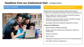 Headlines from our Institutional Visit – 22 March 2018
Refreshing the role of the Academic Adviser with a greater
emphasis on employability and being a mentoring / coaching role.
➢ Better support for commuter students, help build networks,
engage with extra curricula activities
➢ Attendance monitoring ‘follow up letter’ should be reviewed
to be more supportive and less punitive.
➢ Bunching of assessment deadlines (especially in January)
Reasons for withdrawing
➢ Mental health & wellbeing challenges
➢ Being a commuter student (cost of parking etc), difficult to
make friends.
➢ Isolation / loneliness
➢ Poor teaching
➢ Adapting to living away from home (1st time living with others)
➢ Early offers of full-time employment
Student Feedback Students: Areas of challenge/opportunity
 