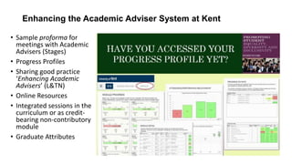 Enhancing the Academic Adviser System at Kent
• Sample proforma for
meetings with Academic
Advisers (Stages)
• Progress Profiles
• Sharing good practice
‘Enhancing Academic
Advisers’ (L&TN)
• Online Resources
• Integrated sessions in the
curriculum or as credit-
bearing non-contributory
module
• Graduate Attributes
 