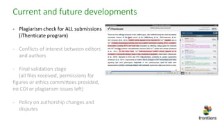 Current and future developments
- Plagiarism check for ALL submissions
(iThenticate program)
- Conflicts of interest between editors
and authors
- Final validation stage
(all files received, permissions for
figures or ethics committees provided,
no COI or plagiarism issues left)
- Policy on authorship changes and
disputes
 