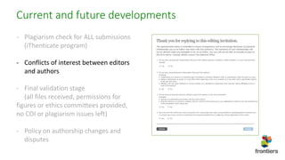 Current and future developments
- Plagiarism check for ALL submissions
(iThenticate program)
- Conflicts of interest between editors
and authors
- Final validation stage
(all files received, permissions for
figures or ethics committees provided,
no COI or plagiarism issues left)
- Policy on authorship changes and
disputes
 