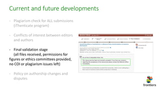 Current and future developments
- Plagiarism check for ALL submissions
(iThenticate program)
- Conflicts of interest between editors
and authors
- Final validation stage
(all files received, permissions for
figures or ethics committees provided,
no COI or plagiarism issues left)
- Policy on authorship changes and
disputes
 