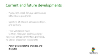 Current and future developments
- Plagiarism check for ALL submissions
(iThenticate program)
- Conflicts of interest between editors
and authors
- Final validation stage
(all files received, permissions for
figures or ethics committees provided,
no COI or plagiarism issues left)
- Policy on authorship changes and
disputes
 