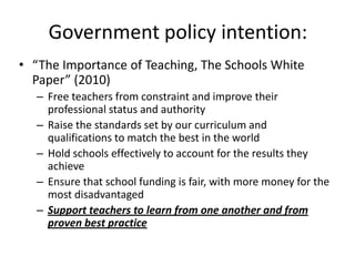 Government policy intention:
• “The Importance of Teaching, The Schools White
  Paper” (2010)
  – Free teachers from constraint and improve their
    professional status and authority
  – Raise the standards set by our curriculum and
    qualifications to match the best in the world
  – Hold schools effectively to account for the results they
    achieve
  – Ensure that school funding is fair, with more money for the
    most disadvantaged
  – Support teachers to learn from one another and from
    proven best practice
 
