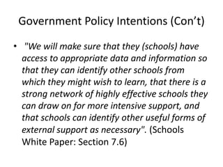 Government Policy Intentions (Con’t)
• "We will make sure that they (schools) have
  access to appropriate data and information so
  that they can identify other schools from
  which they might wish to learn, that there is a
  strong network of highly effective schools they
  can draw on for more intensive support, and
  that schools can identify other useful forms of
  external support as necessary". (Schools
  White Paper: Section 7.6)
 