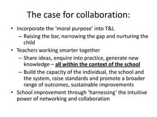 The case for collaboration:
• Incorporate the ‘moral purpose’ into T&L
   – Raising the bar, narrowing the gap and nurturing the
     child
• Teachers working smarter together
   – Share ideas, enquire into practice, generate new
     knowledge – all within the context of the school
   – Build the capacity of the individual, the school and
     the system, raise standards and promote a broader
     range of outcomes, sustainable improvements
• School improvement through ‘harnessing’ the intuitive
  power of networking and collaboration
 