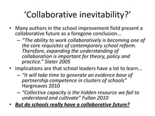 ‘Collaborative inevitability?’
• Many authors in the school improvement field present a
  collaborative future as a foregone conclusion...
   – “The ability to work collaboratively is becoming one of
     the core requisites of contemporary school reform.
     Therefore, expanding the understanding of
     collaboration is important for theory, policy and
     practice.” Slater 2005
• Implications are that school leaders have a lot to learn...
   – “It will take time to generate an evidence base of
     partnership competence in clusters of schools”
     Hargreaves 2010
   – “Collective capacity is the hidden resource we fail to
     understand and cultivate” Fullan 2010
• But do schools really have a collaborative future?
 