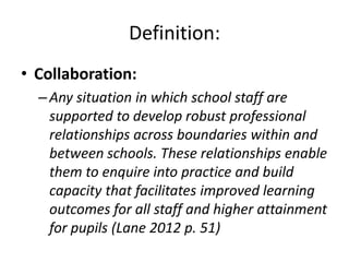 Definition:
• Collaboration:
  – Any situation in which school staff are
    supported to develop robust professional
    relationships across boundaries within and
    between schools. These relationships enable
    them to enquire into practice and build
    capacity that facilitates improved learning
    outcomes for all staff and higher attainment
    for pupils (Lane 2012 p. 51)
 