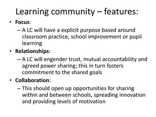Learning community – features:
• Focus:
   – A LC will have a explicit purpose based around
     classroom practice, school improvement or pupil
     learning
• Relationships:
   – A LC will engender trust, mutual accountability and
     agreed power sharing; this in turn fosters
     commitment to the shared goals
• Collaboration:
   – This should open up opportunities for sharing
     within and between schools, spreading innovation
     and providing levels of motivation
 
