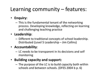 Learning community – features:
• Enquiry:
   – This is the fundamental tenant of the networking
     process. Developing knowledge, reflecting on learning
     and challenging teaching practice
• Leadership:
   – Different to traditional concepts of school leadership.
     Distributed (Level 5 Leadership – Jim Collins)
• Accountability:
   – LC needs to be transparent in its decisions and self
     monitoring
• Building capacity and support:
   – The purpose of the LC is to build capacity both within
     schools and between schools. (DFES 2004 b p. 6)
 