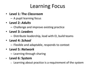 Learning Focus
• Level 1: The Classroom
    – A pupil learning focus
• Level 2: Adults
    – Challenge and improve existing practice
• Level 3: Leaders
    – Distribute leadership, lead with EI, build teams
• Level 4: School
    – Flexible and adaptable, responds to context
• Level 5: Network
    – Learning through sharing
•   Level 6: System
    –   Learning about practice is a requirement of the system
 