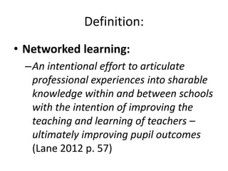 Definition:
• Networked learning:
  –An intentional effort to articulate
   professional experiences into sharable
   knowledge within and between schools
   with the intention of improving the
   teaching and learning of teachers –
   ultimately improving pupil outcomes
   (Lane 2012 p. 57)
 