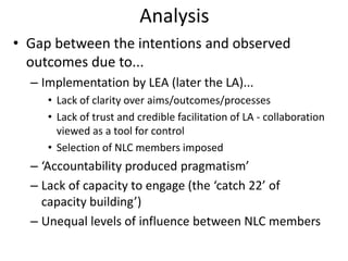Analysis
• Gap between the intentions and observed
  outcomes due to...
  – Implementation by LEA (later the LA)...
     • Lack of clarity over aims/outcomes/processes
     • Lack of trust and credible facilitation of LA - collaboration
       viewed as a tool for control
     • Selection of NLC members imposed
  – ‘Accountability produced pragmatism’
  – Lack of capacity to engage (the ‘catch 22’ of
    capacity building’)
  – Unequal levels of influence between NLC members
 