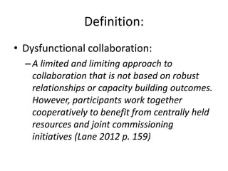 Definition:
• Dysfunctional collaboration:
  – A limited and limiting approach to
    collaboration that is not based on robust
    relationships or capacity building outcomes.
    However, participants work together
    cooperatively to benefit from centrally held
    resources and joint commissioning
    initiatives (Lane 2012 p. 159)
 