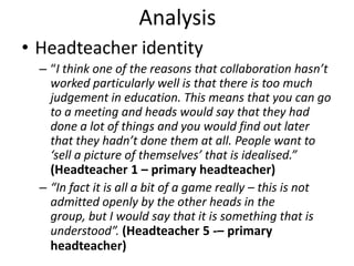 Analysis
• Headteacher identity
  – “I think one of the reasons that collaboration hasn’t
    worked particularly well is that there is too much
    judgement in education. This means that you can go
    to a meeting and heads would say that they had
    done a lot of things and you would find out later
    that they hadn’t done them at all. People want to
    ‘sell a picture of themselves’ that is idealised.”
    (Headteacher 1 – primary headteacher)
  – “In fact it is all a bit of a game really – this is not
    admitted openly by the other heads in the
    group, but I would say that it is something that is
    understood”. (Headteacher 5 -– primary
    headteacher)
 