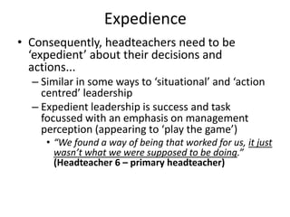 Expedience
• Consequently, headteachers need to be
  ‘expedient’ about their decisions and
  actions...
  – Similar in some ways to ‘situational’ and ‘action
    centred’ leadership
  – Expedient leadership is success and task
    focussed with an emphasis on management
    perception (appearing to ‘play the game’)
     • “We found a way of being that worked for us, it just
       wasn’t what we were supposed to be doing.”
       (Headteacher 6 – primary headteacher)
 