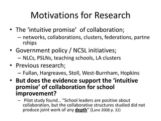 Motivations for Research
• The ‘intuitive promise’ of collaboration;
   – networks, collaborations, clusters, federations, partne
     rships
• Government policy / NCSL initiatives;
   – NLCs, PSLNs, teaching schools, LA clusters
• Previous research;
   – Fullan, Hargreaves, Stoll, West-Burnham, Hopkins
• But does the evidence support the ‘intuitive
  promise’ of collaboration for school
  improvement?
   – Pilot study found… “School leaders are positive about
     collaboration, but the collaborative structures studied did not
     produce joint work of any depth” (Lane 2008 p. 32)
 