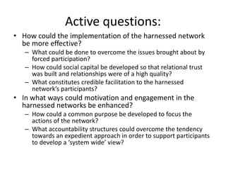 Active questions:
• How could the implementation of the harnessed network
  be more effective?
   – What could be done to overcome the issues brought about by
     forced participation?
   – How could social capital be developed so that relational trust
     was built and relationships were of a high quality?
   – What constitutes credible facilitation to the harnessed
     network’s participants?
• In what ways could motivation and engagement in the
  harnessed networks be enhanced?
   – How could a common purpose be developed to focus the
     actions of the network?
   – What accountability structures could overcome the tendency
     towards an expedient approach in order to support participants
     to develop a ‘system wide’ view?
 