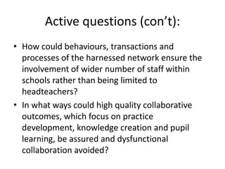 Active questions (con’t):
• How could behaviours, transactions and
  processes of the harnessed network ensure the
  involvement of wider number of staff within
  schools rather than being limited to
  headteachers?
• In what ways could high quality collaborative
  outcomes, which focus on practice
  development, knowledge creation and pupil
  learning, be assured and dysfunctional
  collaboration avoided?
 
