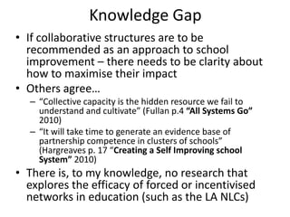 Knowledge Gap
• If collaborative structures are to be
  recommended as an approach to school
  improvement – there needs to be clarity about
  how to maximise their impact
• Others agree…
  – “Collective capacity is the hidden resource we fail to
    understand and cultivate” (Fullan p.4 “All Systems Go”
    2010)
  – “It will take time to generate an evidence base of
    partnership competence in clusters of schools”
    (Hargreaves p. 17 “Creating a Self Improving school
    System” 2010)
• There is, to my knowledge, no research that
  explores the efficacy of forced or incentivised
  networks in education (such as the LA NLCs)
 