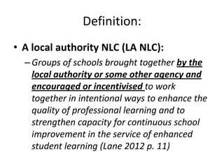 Definition:
• A local authority NLC (LA NLC):
  – Groups of schools brought together by the
    local authority or some other agency and
    encouraged or incentivised to work
    together in intentional ways to enhance the
    quality of professional learning and to
    strengthen capacity for continuous school
    improvement in the service of enhanced
    student learning (Lane 2012 p. 11)
 