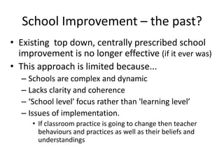 School Improvement – the past?
• Existing top down, centrally prescribed school
  improvement is no longer effective (if it ever was)
• This approach is limited because...
  – Schools are complex and dynamic
  – Lacks clarity and coherence
  – ‘School level' focus rather than 'learning level’
  – Issues of implementation.
     • If classroom practice is going to change then teacher
       behaviours and practices as well as their beliefs and
       understandings
 