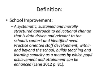 Definition:
• School Improvement:
  – A systematic, sustained and morally
    structured approach to educational change
    that is data driven and relevant to the
    school’s context and identified need.
    Practice oriented staff development, within
    and beyond the school, builds teaching and
    learning capacity as a means by which pupil
    achievement and attainment can be
    enhanced (Lane 2012 p. 81).
 
