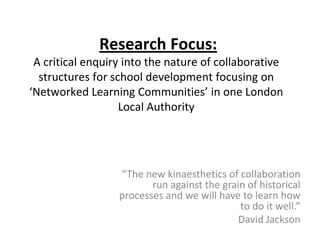 Research Focus:
 A critical enquiry into the nature of collaborative
  structures for school development focusing on
‘Networked Learning Communities’ in one London
                   Local Authority




                  “The new kinaesthetics of collaboration
                         run against the grain of historical
                  processes and we will have to learn how
                                             to do it well.”
                                            David Jackson
 