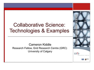 Collaborative Science: Technologies & Examples Cameron Kiddle Research Fellow, Grid Research Centre (GRC)  University of Calgary 