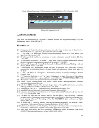 Signal & Image Processing : An International Journal (SIPIJ) Vol.4, No.6, December 2013

Figure 10. Image retrieval

ACKNOWLEDGMENTS
This work has been funded by Electronic, Computer Science and Image Laboratory (LE2I) and
by Doctoral School SPIM, FRANCE.

REFERENCES
[1]
[2]
[3]
[4]
[5]
[6]

[7]
[8]
[9]
[10]
[11]
[12]
[13]
[14]
[15]

[16]
[17]
[18]

P. Aigrain et al. Content-based representation and retrieval of visual media: a-state-of- the-art review.
Multimedia Tools and Applications, 3(3) :179–202, septembre 1996.
J.J. Fan and K.Y. Su. An efficient algorithm for matching multiple patterns. IEEE Trans. Knowl. Data
Eng., 5(2) :339–351, avril 1993.
G. Salton and M. J. McGill. An introduction to modern information retrieval. McGraw-Hill, New
York, 1983.
A. D. Bagdanov, M. Bertini, A. D. Bimbo, G. Serra, and C. Torniai. Semantic annotation and retrieval
of video events using multimedia ontologies. In ICSC, pages 713–720, 2007.
K. Barnard, P. Duygulu, D. Forsyth, N. de Freitas, D. M. Blei, and M. I. Jordan. Matching words and
pictures. JMLR, 3:1107–1135, 2003.
S. Dasiopoulou and I. Kompatsiaris. Trends and issues in description logics frameworks for image
interpretation. In Artificial Intelligence: Theories, Models and Applications, volume 6040, pages 61–
70. 2010.
S. Bres, J.M. Jolion, F. Lebourgeois « Traitement et analyse des images numériques» Hermes
Lavoisier 2003.
I.T. Young, J.J. Gerbrands et L.J. Van Vliet « Fundamentals of Image Processing » Université de
Delft. (sur internet http:// www.ph.tn.tudelft.nl/ ~lucas /publications /1995/FIP95TYJGLV/FIP2.2.pdf)
D. Lingrand « Introduction au Traitement d'images » Vuibert , 2004.
Atanas Kiryakov, Borislav Popov, Ivan Terziev, Dimitar Manov, Damyan Ognyanoff, Semantic
Annotation, Indexing, and Retrieval.
Saša Nešic ,Mehdi Jazayeri, Fabio Crestani, Dragan Gaševic, Concept-Based Semantic Annotation,
Indexing and Retrieval of Office-Like Document Units, 2010.
Alain Boucher, Thi-Lan Le, Comment extraire la sémantique d’une image, 2005.
Alain PUJOL Contributions à la Classification Sémantique d’Images, 2009.
Svenonius, Elaine. Unanswered Questions in the Design of Controlled Vocabularies, J. Am. Soc. Inf.
Sci., 37(5):331-340, Sept. 1986.
Von-Wun Soo, Chen-Yu Lee, Chung-Cheng Li, Shu Lei Chen, Ching-chih Chen, "Automatic
metadata creation: Automated semantic annotation and retrieval based on sharable ontology and casebased learning techniques". Proceedings of the 3rd ACM/IEEE-CS joint conference on Digital
libraries, May 2003.
N. Magesh, Dr. P. Thangaraj, Semantic Image Retrieval Based on Ontology and SPARQL, Query,
International Conference on Advanced Computer Technology (ICACT), 2011.
A. Latreche, A. Lehireche, and K. Benyahia, "Interrogation à base d'annotation sémantique", in proc.
International Conference on Computer science and its applications (ciia), 2009.
Ning Nuan, Ning Huang, Wen Hong, Geoscience And Remote Sensing Symposium, 2006. Igarss
2006. IEEE International Conference on July 31 2006-AUG. 4 2006.
80

 