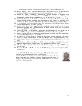 Signal & Image Processing : An International Journal (SIPIJ) Vol.4, No.6, December 2013
[19] Wang H., Chia L. T., Liu S., « Semantic Retrieval with Enhanced Matchmaking and Multi-Modality
Ontology ». IEEE International Conference on Multimedia and Expo. p. 516 – 519, 2007.
[20] Srikanth M., Varner J., Bowden M., Moldovan D.: Exploiting ontologies for automatic image
annotation. In: Proceedings of the 28th International ACM Conference on Research and Development
in Information Retrieval (SIGIR), New York, NY, USA, ACM Press (2005) 552-558.
[21] Saathoff, C., Timmermann, N., Staab, S., Petridis, K., Anastasopoulos, D., Kompatsiaris, Y.: Montomat-annotizer: Linking ontologies with multimedia low-level features for automatic image
annotation. In: Demos and Posters of the 3rd European SemanticWeb Conference (ESWC). (2006)
[22] H. Jair Escalante, Carlos Hernández-Gracidas, Jesús A. González, Aurelio López, Manuel Montes,
Eduardo Morales, Enrique Sucar, Luis Villaseñor,
[23] Dominic Mainz, Katrin Weller, Jürgen Mainz, Semantic Image Annotation and Retrieval with IKen,
International Semantic Web Conference Posters & Demos, volume 401 of CEUR Workshop
Proceedings, CEUR-WS.org, (2008).
[24] Haav, H. M., Lubi, T.-L.: A Survey of Concept-based Information Retrieval Tools on the Web. In
Proc. of 5th East-European Conference ADBIS*2001, Vol 2., Vilnius "Technika", pp 29-41.
[25] Rana EL CHARIF, Analyse des paramètres de pondération dans le cadre de collections volumineuses,
rapport de DEA d'Informatique, p. 23-31, 2006.
[26] K. Todorov, P. Geibel, and K.-U. K¨uhnberger. Extensional ontology matching with variable
selection for support vector machines. In CISIS, pages 962–968. IEEE Computer Society Press, 2010.
[27] I. Guyon and A. Elisseeff. An introduction to variable and feature selection. JMLR, 3(1):1157–1182,
2003.
[28] Nicholas James and Konstantin Todorov and Celine Hudelot, Ontology matching for the semantic
annotation of images, Fuzzy Systems (FUZZ), IEEE International Conference, 2010.
[29] J. Hunter. Adding multimedia to the semantic web - building an mpeg-7 ontology. In SWWS, pages
261–281, 2001.
[30] B. Yao, X. Yang, L. Lin, M. W. Lee, and S. C. Zhu. I2th: Image parsing to text description. In Proc.
of IEEE, 2009.
Born 13.04.1983. Ph.D. student at the University of Burgundy, Laboratory of
Electronics, Informatics and Images (Le2i) in Dijon, France.
Damien. E. Zomahoun develops the annotation applications of images. He is an
author of the publication concerning Exploiting Semantic Indexing Images for
Emergence Recommendation Semantics System and Contributions of Semantic
Web Tools to Relational Models.

81

 