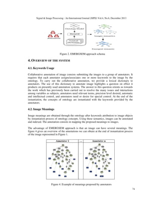 Signal & Image Processing : An International Journal (SIPIJ) Vol.4, No.6, December 2013

Figure 2. EMERGSEM approach schema

4. OVERVIEW OF THE SYSTEM
4.1. Keywords Usage
Collaborative annotation of image consists submitting the images to a group of annotators. It
requires that each annotator assigns/associates one or more keywords to the image by the
ontology. To carry out the collaborative annotation, we provide a lexical dictionary to
annotators. The use of this dictionary to annotate image highlights a question on effect it
products on presently used annotation systems. The answer to this question orients us towards
the work which has previously been carried out to resolve the many issues and interactions
among variables as subjects, annotators need relevant terms, precision level desired, automatic
and intellectual control, and annotators need or desire for special control. At the end of the
instantiation, the concepts of ontology are instantiated with the keywords provided by the
annotators.

4.2. Image Meanings
Image meanings are obtained through the ontology after keywords attribution to image objects
by instantiation process of ontology concepts. Using these semantics, images can be annotated
and indexed. The annotation consists in mapping the proposed meanings to images.
The advantage of EMERGSEM approach is that an image can have several meanings. The
figure 4 gives an overview of the annotations we can obtain at the end of instantiation process
of the image represented in Figure 1.

Figure 4. Example of meanings proposed by annotators
74

 
