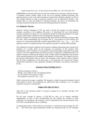 Signal & Image Processing : An International Journal (SIPIJ) Vol.4, No.6, December 2013

EMERGSEM system determines the most relevant semantic(s) by meanings similarity measure.
A similarity measure usually stands in the core of an ontology matching procedure. Our
approach focuses on the work which introduces instance-based similarity measures in [26]. It
uses variable selection in order to represent concepts as sets of characteristic features. The
method allows to solve the problem of meanings matching. The goal is to determinate the
resulting meaning by taking into account each meaning proposed by annotator.

4.3. Similarity Measure
Instances selection techniques in [27] are used to classify the instances of each ontology
concepts, according to the weighting. The goal is to determinate the most representative
semantic assigned to an image. Let us recall that the number of proposed meanings to an image
is equal to the number of annotators who instantiated the ontology concepts.
Take the example of k meanings represented by Mk (derived from the provided ontology model
O) with c୧ , their corresponding sets of concepts and γ୩,୧ , the instances of each concept. The
instances of a proposed meaning Mk could be represented by Mk = {γ୩,ଵ , γ୩,ଶ , …, γ୩,୧ }. Our
approach consists in weighting instances from identical concepts of each provided meanings.
The weighting of semantics depends on the instances weighting representing each concept of an
ontology. It is usually based on the frequency of occurrence of the instances [25].
Unfortunately, while a (medium or low frequency) keyword that appears frequently in an image
is likely to be more important than one that occurs rarely, experiences confound this effect. To
improve instances evaluation, the measure of the average weight corresponding to the position
of the concerned instances will be added to the frequency of occurrence. The weight is given to
the instances following the order of choice. The advantage of this method is that it considers
that the order of appearance of the terms plays a very important role, because the instance
selected first should have a more significant evaluation with respect to an instance at the end of
the list.
Eval term i = (Frqi) *(∑Weight ij /N i) (1),

with Frqi: frequency of terms i.
Weight ij: the weight of Term i for ranking position j
N i: the number of occurrences of Term i.
The frequency is given by: Frq i = i / ∑i.
Table 1 presents the instances weighting. The frequency, weight average and evaluation value of
each instance is shown. The assignments are ordered from rank or position 1 to n. A weight is
assigned to instances is calculated by:
Weight = (Nb – (Rg i -1)) / Nb (2),

where Nb is the maximum number of instances assigned by an annotator and Rgi is the
instances position.
For the same concepts of interest, ܿଵ ∈ (‫ܯ‬ଵ , ‫ܯ‬ଶ ), we carry out an instance procedure
independently on each of their corresponding sets and evaluate the instances by their
importance. In consequence, the concepts ܿଵ can be represented by the relevant instance of the
list of their corresponding instances weightings.
A comparing procedure will be defined as a procedure ℷ ; which takes many meanings (M1, M2,
M3, …, Mi) of the same image and produces another one meaning ME that we call “emergent
75

 