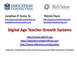 Jonathan P. Costa, Sr.

Patrick Flynn

http://www.educationconnection.org
costa@educationconnection.org

http://www.revisionlearning.com
pflynn@revisionlearning.com

Digital Age Teacher Growth Systems
http://www.skills21.org
http://digitallearningforallnow.com
http://www.slideshare.net/jpcostasr
(Look for Collaborative Share and 21st Century ILS 120113 Domain 4 Sample)

 