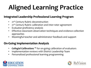 Aligned Learning Practice
Integrated Leadership Professional Learning Program
•
•
•
•

21st Century Rubric deconstruction
21st Century Rubric calibration and inter-rater agreement
Evaluator proficiency analysis
Effective classroom observation techniques and evidence collection
approaches
• Meaningful teacher and administrator feedback and support

On-Going Implementation Analysis
• Collegial Calibrations ™ for on-going calibration of evaluators
• Implementation reviews with District Leadership Team
• Personalized professional learning programming

 