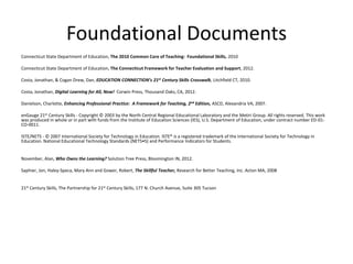 Foundational Documents
Connecticut State Department of Education, The 2010 Common Core of Teaching: Foundational Skills, 2010
Connecticut State Department of Education, The Connecticut Framework for Teacher Evaluation and Support, 2012.
Costa, Jonathan, & Cogan Drew, Dan, EDUCATION CONNECTION’s 21st Century Skills Crosswalk, Litchfield CT, 2010.
Costa, Jonathan, Digital Learning for All, Now! Corwin Press, Thousand Oaks, CA, 2012.
Danielson, Charlotte, Enhancing Professional Practice: A Framework for Teaching, 2nd Edition, ASCD, Alexandria VA, 2007.
enGauge 21st Century Skills - Copyright © 2003 by the North Central Regional Educational Laboratory and the Metiri Group. All rights reserved. This work
was produced in whole or in part with funds from the Institute of Education Sciences (IES), U.S. Department of Education, under contract number ED-01CO-0011.
ISTE/NETS - © 2007 International Society for Technology in Education. ISTE® is a registered trademark of the International Society for Technology in
Education. National Educational Technology Standards (NETS•S) and Performance Indicators for Students.

November, Alan, Who Owns the Learning? Solution Tree Press, Bloomington IN, 2012.
Saphier, Jon, Haley-Speca, Mary Ann and Gower, Robert, The Skillful Teacher, Research for Better Teaching, Inc. Acton MA, 2008

21st Century Skills, The Partnership for 21st Century Skills, 177 N. Church Avenue, Suite 305 Tucson

 