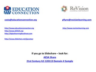 costa@educationconnection.org

pflynn@revisionlearning.com

http://www.educationconnection.org
http://www.skills21.org
http://digitallearningforallnow.com

http://www.revisionlearning.com

http://www.slideshare.net/jpcostasr

If you go to Slideshare – look for:
AESA Share
21st Century ILS 120113 Domain 4 Sample

 