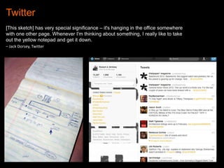 Twitter
[This sketch] has very special significance – it's hanging in the office somewhere
with one other page. Whenever I'm thinking about something, I really like to take
out the yellow notepad and get it down.
– Jack Dorsey, Twitter

“twttr sketch”

Twitter.com

 
