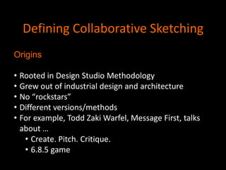 Defining Collaborative Sketching
Origins
• Rooted in Design Studio Methodology
• Grew out of industrial design and architecture
• No “rockstars”
• Different versions/methods
• For example, Todd Zaki Warfel, Message First, talks
about …
• Create. Pitch. Critique.
• 6.8.5 game

 