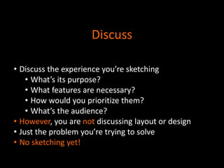 Discuss
• Discuss the experience you’re sketching
• What’s its purpose?
• What features are necessary?
• How would you prioritize them?
• What’s the audience?
• However, you are not discussing layout or design
• Just the problem you’re trying to solve
• No sketching yet!

 