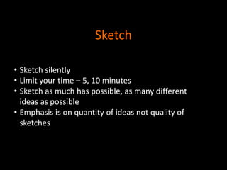 Sketch
• Sketch silently
• Limit your time – 5, 10 minutes
• Sketch as much has possible, as many different
ideas as possible
• Emphasis is on quantity of ideas not quality of
sketches

 