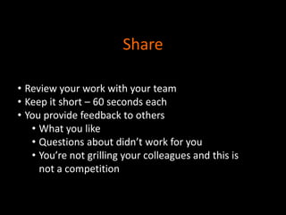 Share
• Review your work with your team
• Keep it short – 60 seconds each
• You provide feedback to others
• What you like
• Questions about didn’t work for you
• You’re not grilling your colleagues and this is
not a competition

 